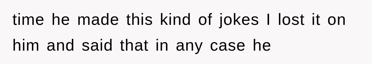 time he made this kind of jokes I lost it on him and said that in any case he