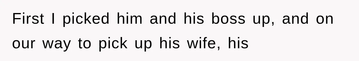 First I picked him and his boss up, and on our way to pick up his wife, his