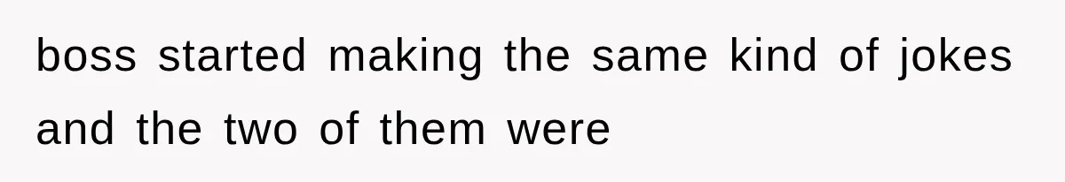 boss started making the same kind of jokes and the two of them were