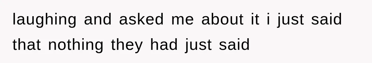 laughing and asked me about it i just said that nothing they had just said