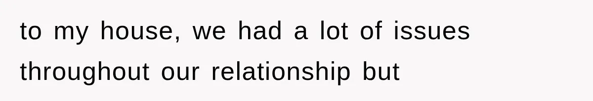 to my house, we had a lot of issues throughout our relationship but