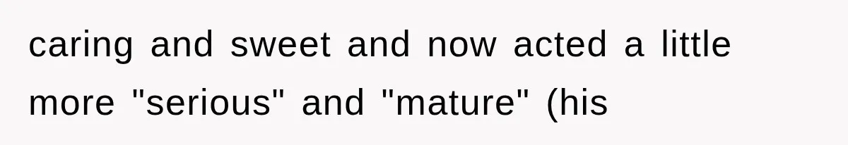 caring and sweet and now acted a little more "serious" and "mature" (his