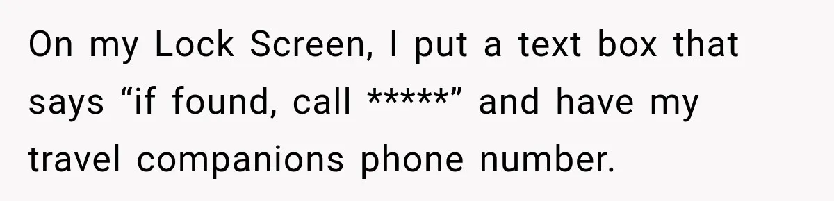 On my Lock Screen, I put a text box that says “if found, call *****” and have my travel companions phone number.