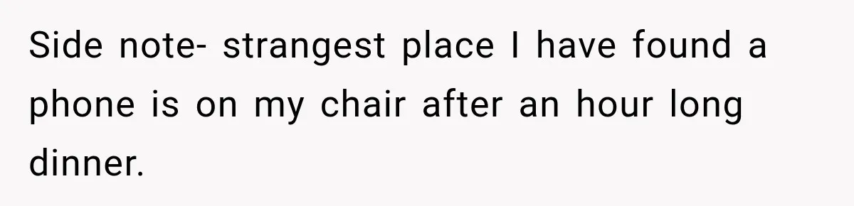 Side note- strangest place I have found a phone is on my chair after an hour long dinner.
