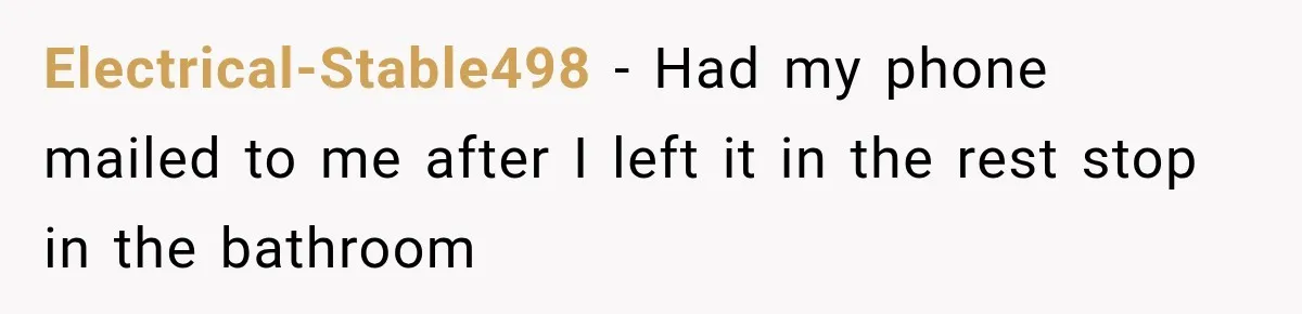 Electrical-Stable498 − Had my phone mailed to me after I left it in the rest stop in the bathroom