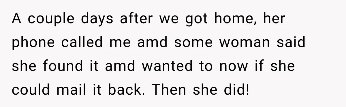 A couple days after we got home, her phone called me amd some woman said she found it amd wanted to now if she could mail it back. Then she...