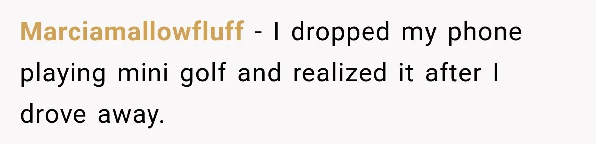Marciamallowfluff − I dropped my phone playing mini golf and realized it after I drove away.