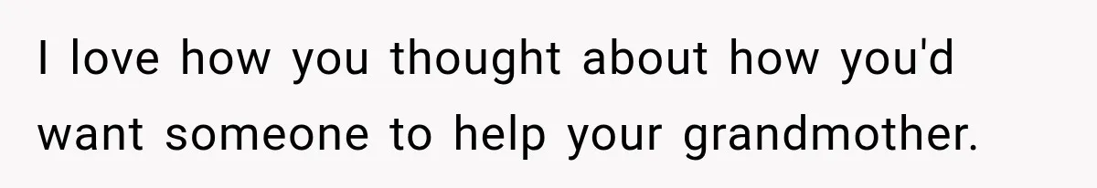 I love how you thought about how you'd want someone to help your grandmother.