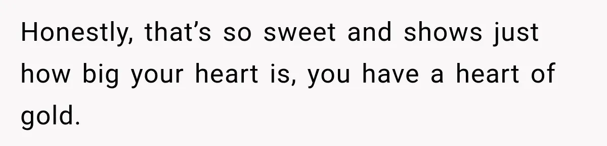 Honestly, that’s so sweet and shows just how big your heart is, you have a heart of gold.