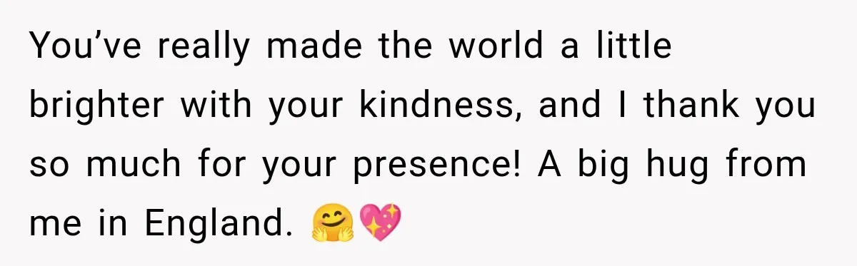 You’ve really made the world a little brighter with your kindness, and I thank you so much for your presence! A big hug from me in England. 🤗💖