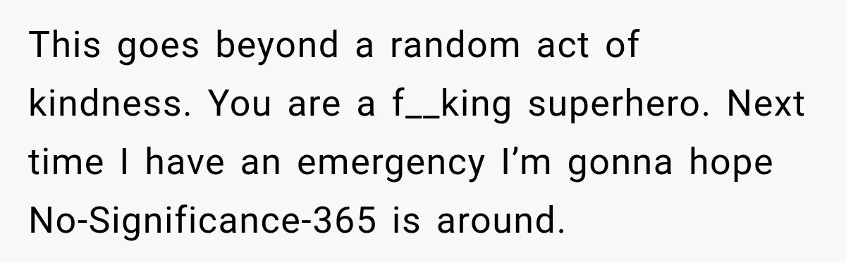 This goes beyond a random act of kindness. You are a f__king superhero. Next time I have an emergency I’m gonna hope No-Significance-365 is around.