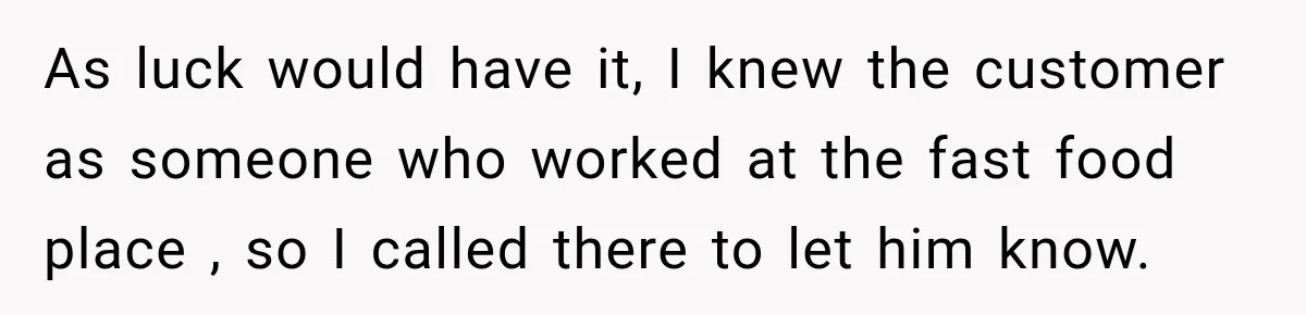 As luck would have it, I knew the customer as someone who worked at the fast food place , so I called there to let him know.