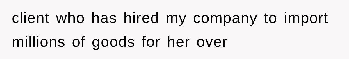client who has hired my company to import millions of goods for her over