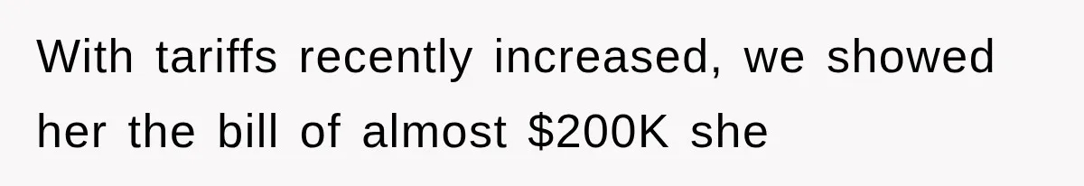 With tariffs recently increased, we showed her the bill of almost $200K she
