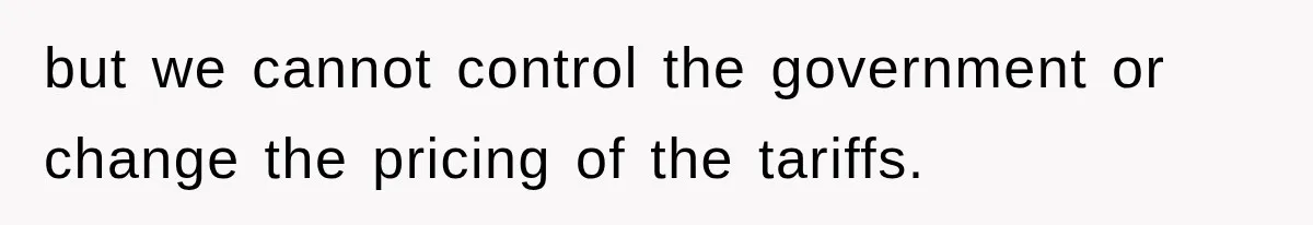 but we cannot control the government or change the pricing of the tariffs.