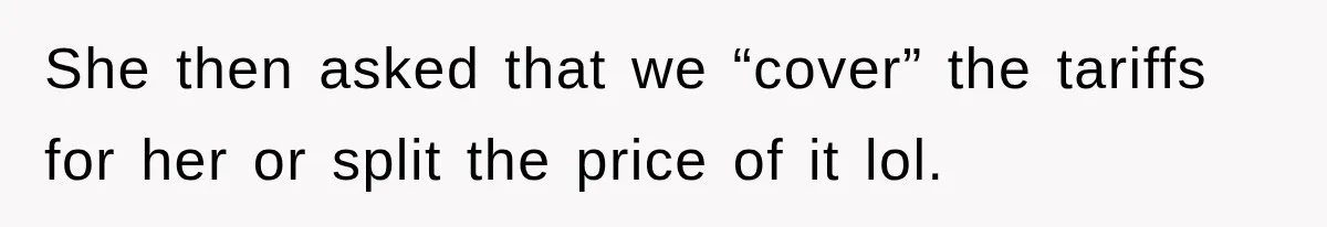 She then asked that we “cover” the tariffs for her or split the price of it lol.