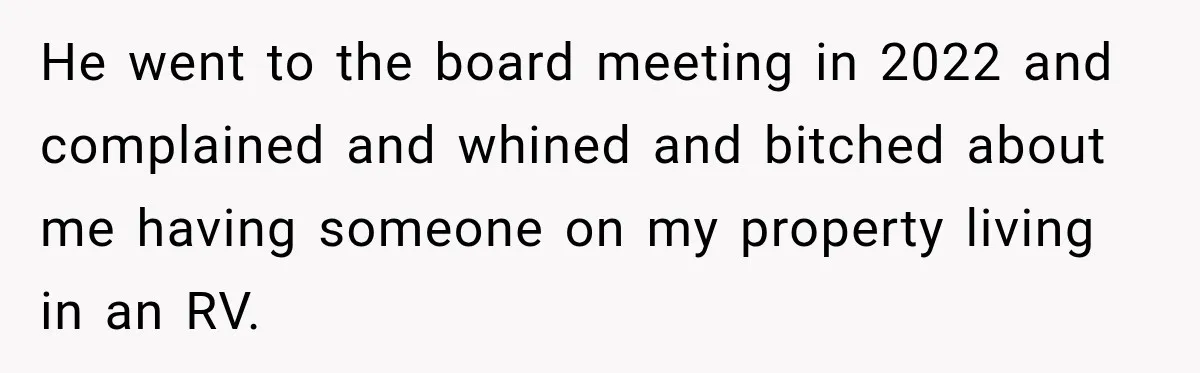He went to the board meeting in 2022 and complained and whined and bitched about me having someone on my property living in an RV.