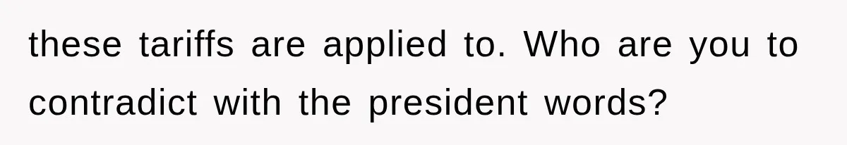 these tariffs are applied to. Who are you to contradict with the president words?