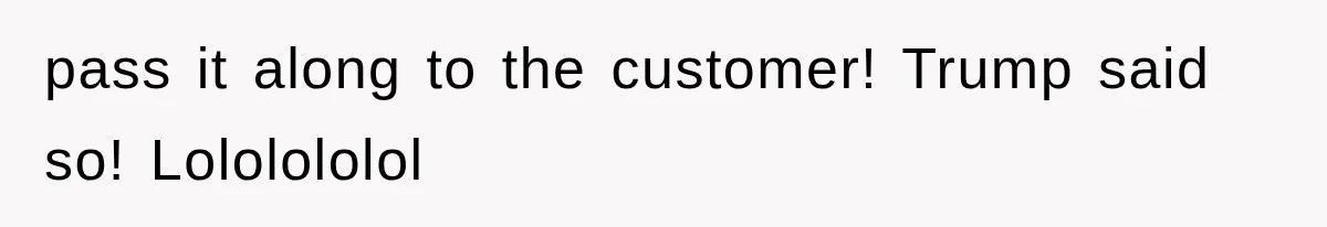 pass it along to the customer! Trump said so! Lololololol