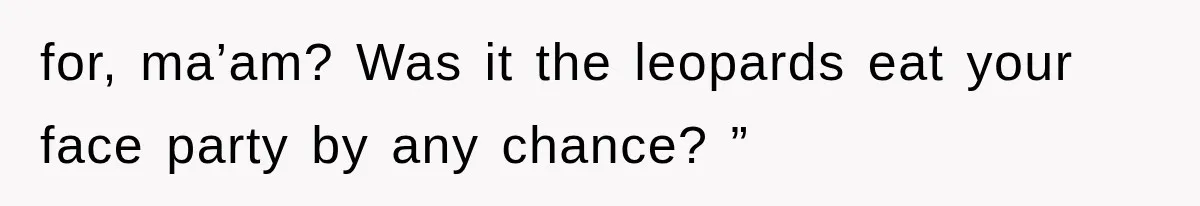for, ma’am? Was it the leopards eat your face party by any chance? ”