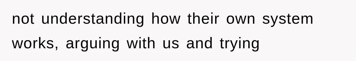 not understanding how their own system works, arguing with us and trying