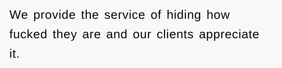 We provide the service of hiding how fucked they are and our clients appreciate it.