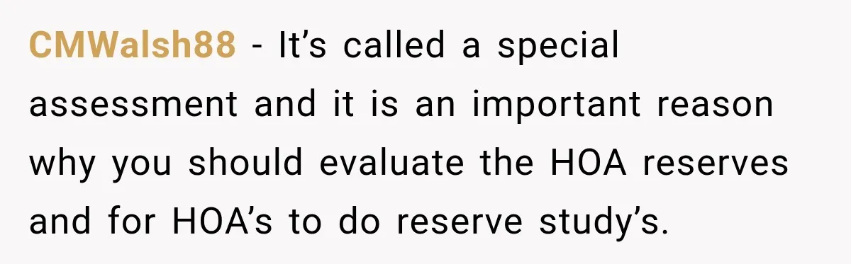 CMWalsh88 − It’s called a special assessment and it is an important reason why you should evaluate the HOA reserves and for HOA’s to do reserve study’s.