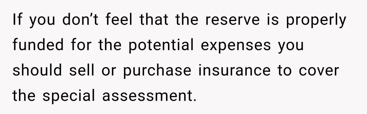 If you don’t feel that the reserve is properly funded for the potential expenses you should sell or purchase insurance to cover the special assessment.