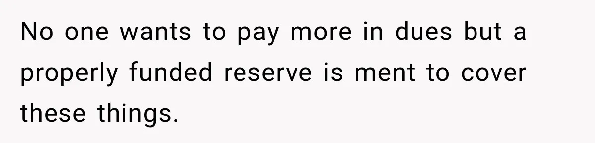 No one wants to pay more in dues but a properly funded reserve is ment to cover these things.