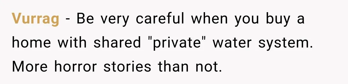 Vurrag − Be very careful when you buy a home with shared "private" water system. More horror stories than not.