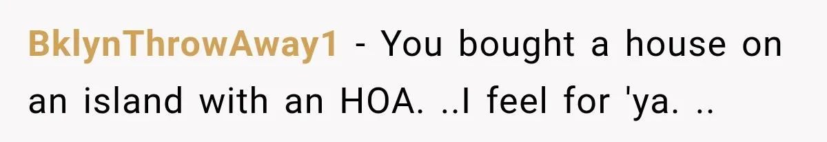 BklynThrowAway1 − You bought a house on an island with an HOA. ..I feel for 'ya. ..