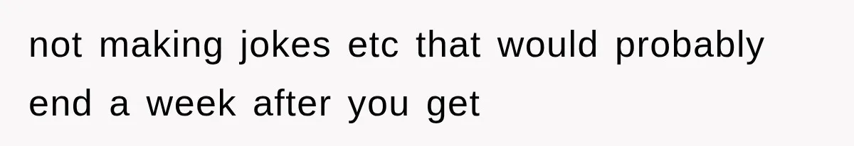not making jokes etc that would probably end a week after you get