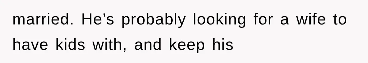 married. He’s probably looking for a wife to have kids with, and keep his