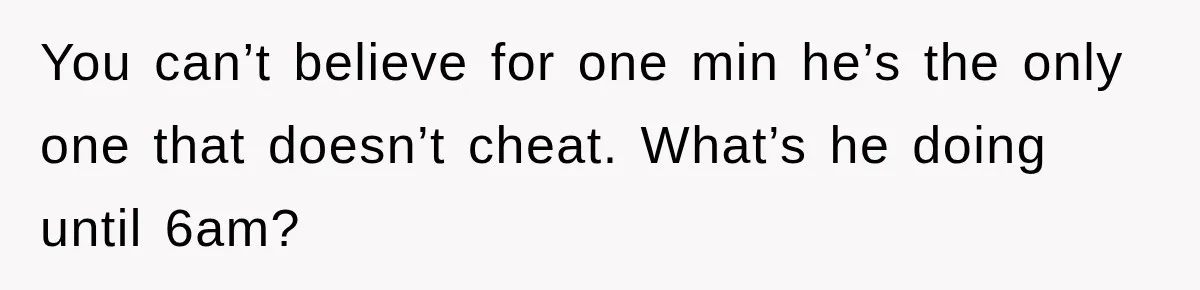 You can’t believe for one min he’s the only one that doesn’t cheat. What’s he doing until 6am?