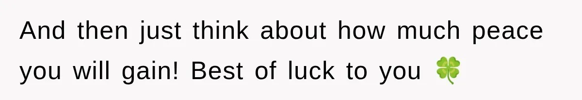 And then just think about how much peace you will gain! Best of luck to you 🍀