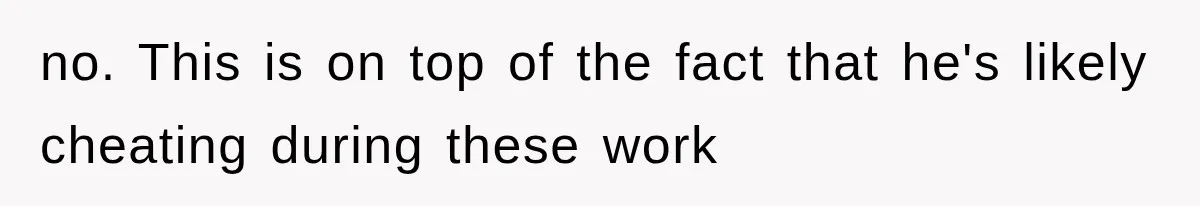 no. This is on top of the fact that he's likely cheating during these work