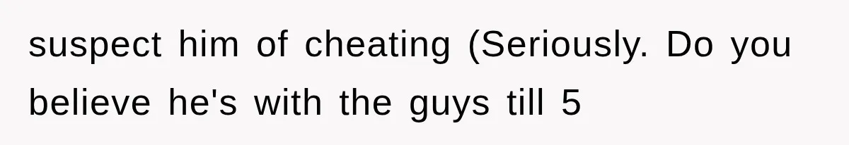suspect him of cheating (Seriously. Do you believe he's with the guys till 5