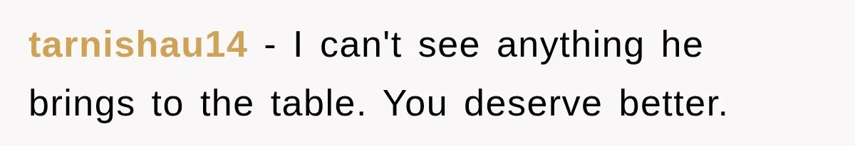 tarnishau14 − I can't see anything he brings to the table. You deserve better.