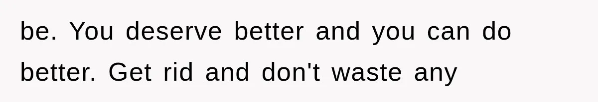be. You deserve better and you can do better. Get rid and don't waste any