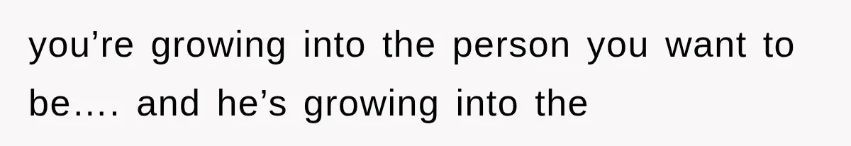 you’re growing into the person you want to be…. and he’s growing into the