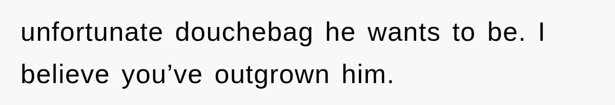 unfortunate douchebag he wants to be. I believe you’ve outgrown him.