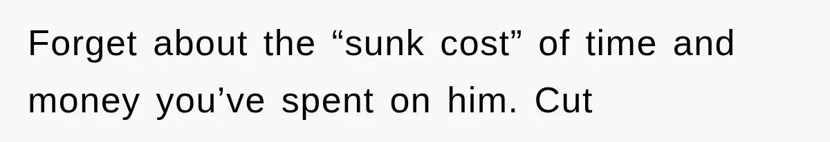 Forget about the “sunk cost” of time and money you’ve spent on him. Cut