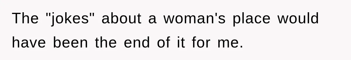 The "jokes" about a woman's place would have been the end of it for me.