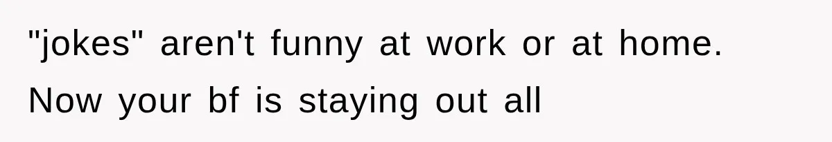 "jokes" aren't funny at work or at home. Now your bf is staying out all