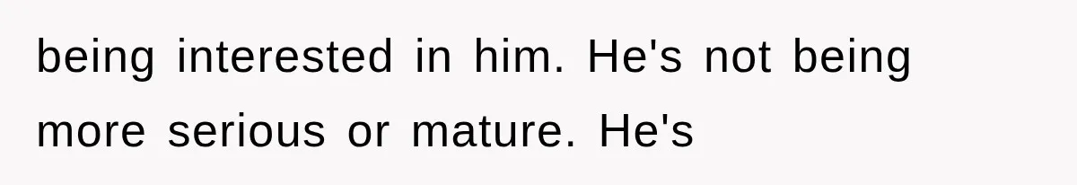 being interested in him. He's not being more serious or mature. He's