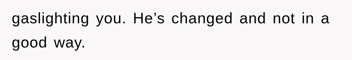 gaslighting you. He’s changed and not in a good way.