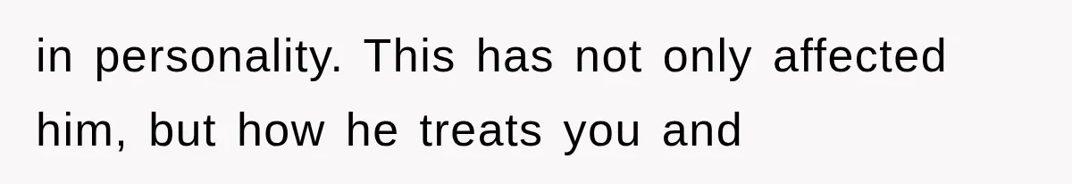 in personality. This has not only affected him, but how he treats you and