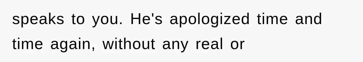 speaks to you. He's apologized time and time again, without any real or