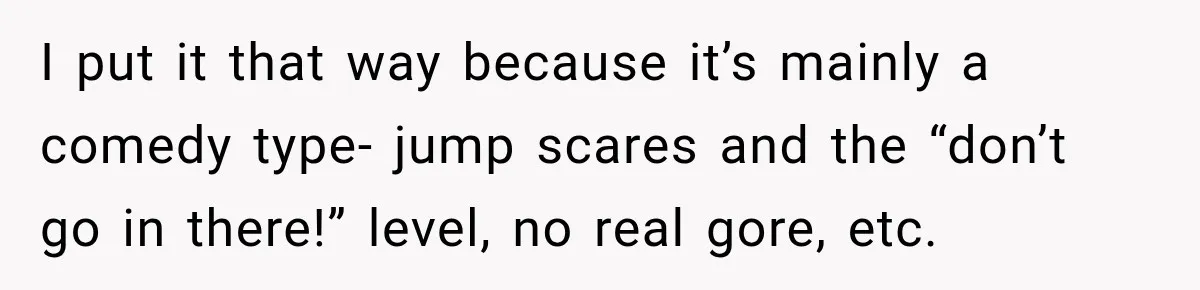 I put it that way because it’s mainly a comedy type- jump scares and the “don’t go in there!” level, no real gore, etc.