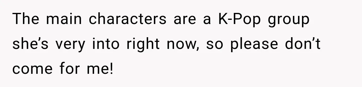 The main characters are a K-Pop group she’s very into right now, so please don’t come for me!